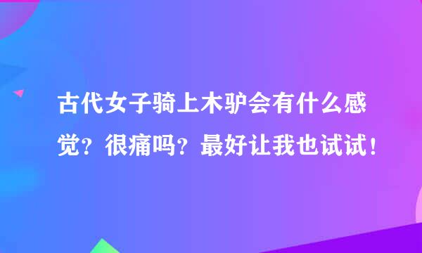 古代女子骑上木驴会有什么感觉？很痛吗？最好让我也试试！