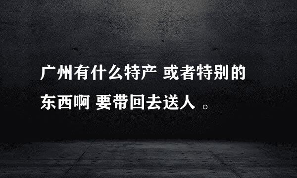 广州有什么特产 或者特别的东西啊 要带回去送人 。