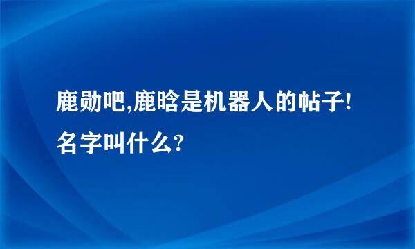 鹿勋吧,鹿晗是机器人的帖子!名字叫什么?