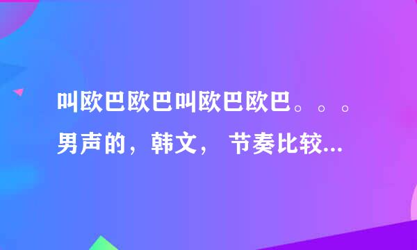 叫欧巴欧巴叫欧巴欧巴。。。男声的，韩文， 节奏比较嗨， 是什么歌，求指教。。谢谢！