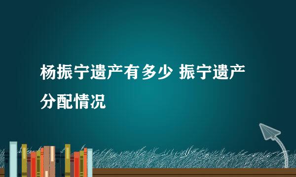 杨振宁遗产有多少 振宁遗产分配情况