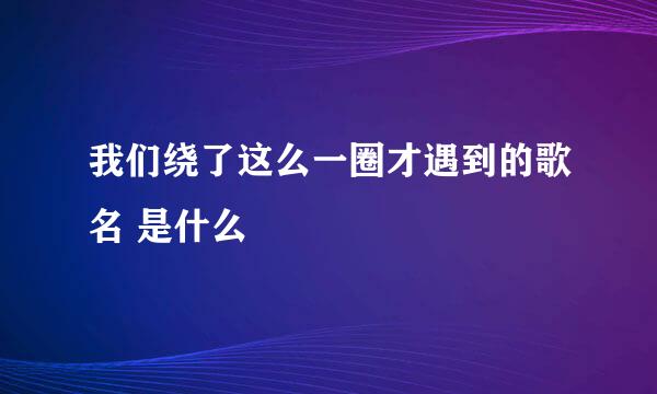 我们绕了这么一圈才遇到的歌名 是什么