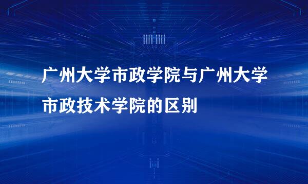 广州大学市政学院与广州大学市政技术学院的区别