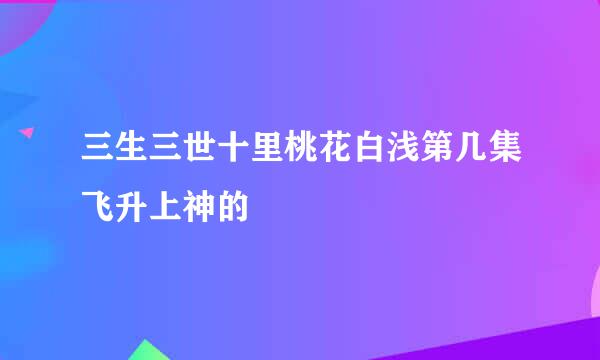 三生三世十里桃花白浅第几集飞升上神的