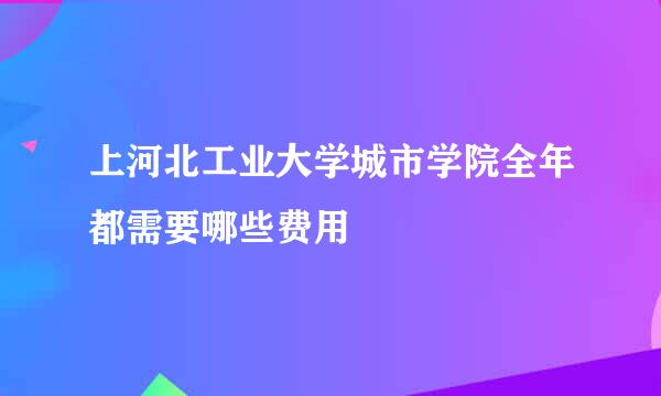 上河北工业大学城市学院全年都需要哪些费用