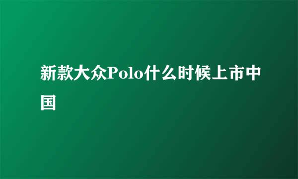 新款大众Polo什么时候上市中国