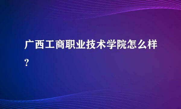 广西工商职业技术学院怎么样?