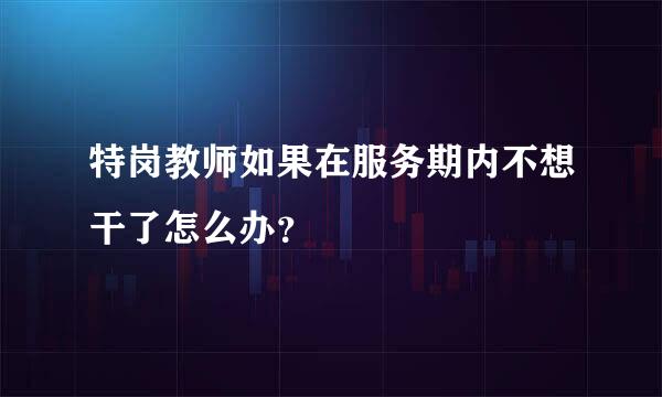 特岗教师如果在服务期内不想干了怎么办？