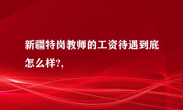 新疆特岗教师的工资待遇到底怎么样?,