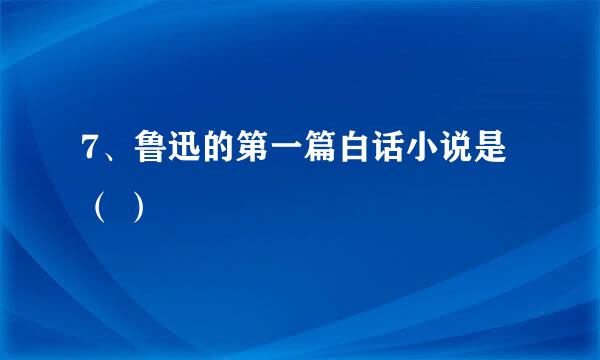 7、鲁迅的第一篇白话小说是 （ ）