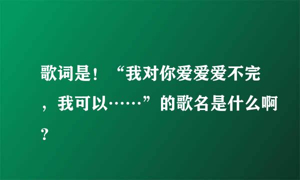 歌词是！“我对你爱爱爱不完，我可以……”的歌名是什么啊？