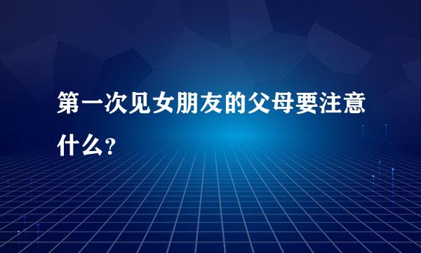 第一次见女朋友的父母要注意什么？