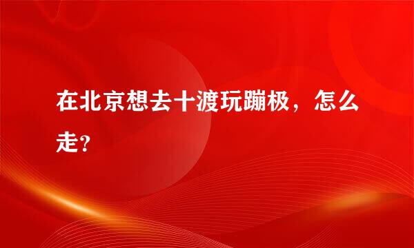 在北京想去十渡玩蹦极，怎么走？