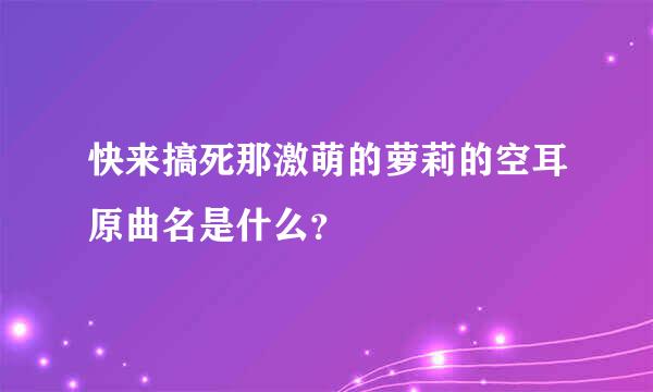 快来搞死那激萌的萝莉的空耳原曲名是什么？