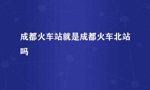 成都火车站就是成都火车北站吗