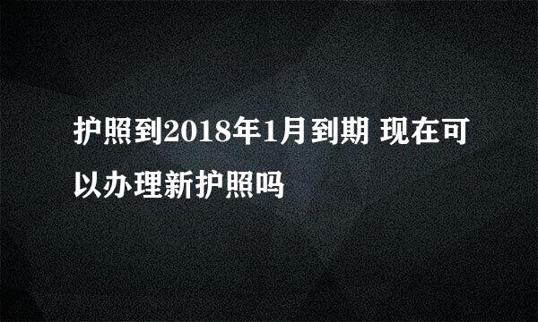 护照到2018年1月到期 现在可以办理新护照吗