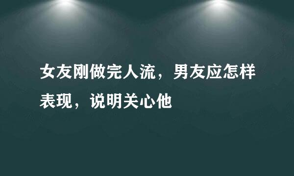 女友刚做完人流，男友应怎样表现，说明关心他