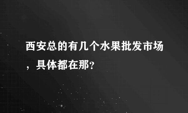 西安总的有几个水果批发市场，具体都在那？