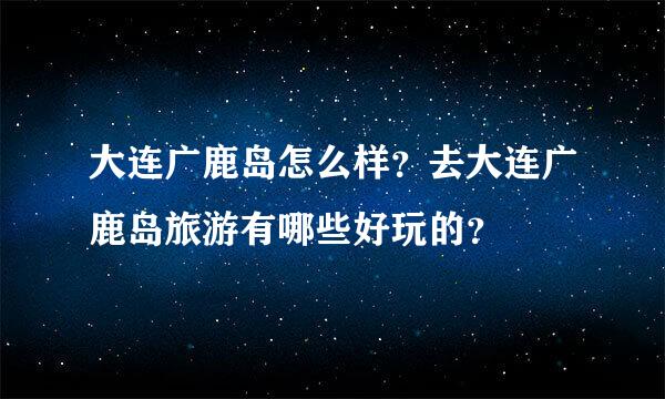 大连广鹿岛怎么样？去大连广鹿岛旅游有哪些好玩的？