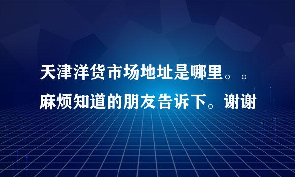 天津洋货市场地址是哪里。。麻烦知道的朋友告诉下。谢谢