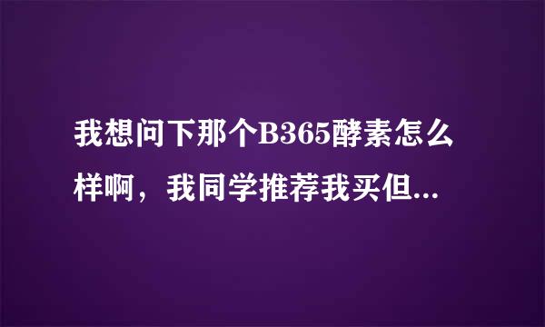 我想问下那个B365酵素怎么样啊，我同学推荐我买但是我觉得有点小贵