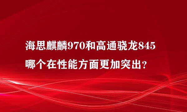 海思麒麟970和高通骁龙845哪个在性能方面更加突出？