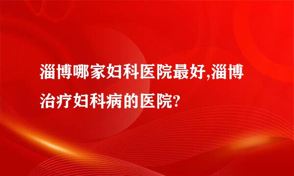 淄博哪家妇科医院最好,淄博治疗妇科病的医院?