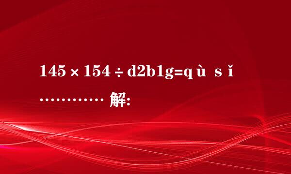 145×154÷d2b1g=qù sǐ ………… 解: