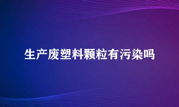 生产废塑料颗粒有污染吗