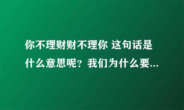 你不理财财不理你 这句话是什么意思呢？我们为什么要理财呢？ 请用通俗点的的话跟我解释一下！