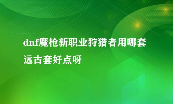 dnf魔枪新职业狩猎者用哪套远古套好点呀