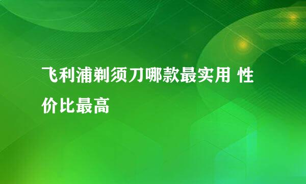 飞利浦剃须刀哪款最实用 性价比最高