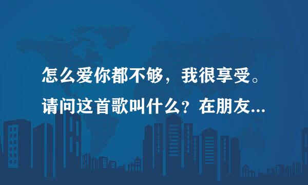 怎么爱你都不够，我很享受。请问这首歌叫什么？在朋友的彩铃上听到的，他也不知道歌名！