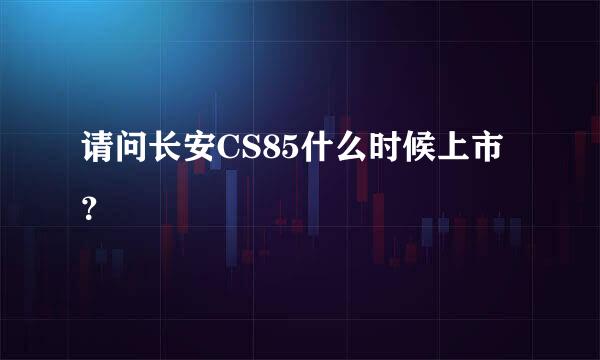 请问长安CS85什么时候上市？