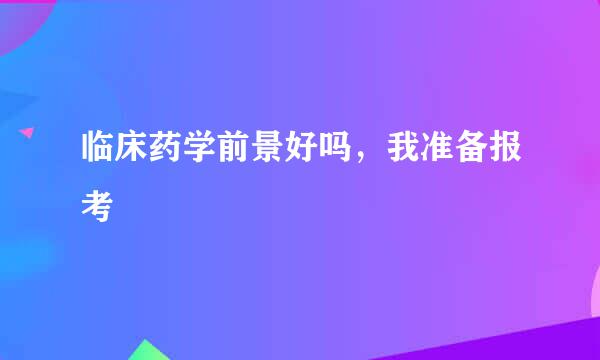 临床药学前景好吗，我准备报考