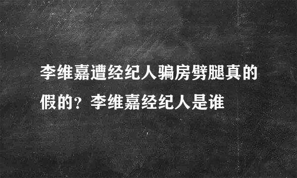 李维嘉遭经纪人骗房劈腿真的假的？李维嘉经纪人是谁