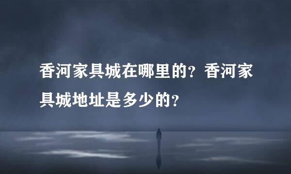 香河家具城在哪里的？香河家具城地址是多少的？