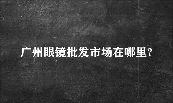 广州眼镜批发市场在哪里?