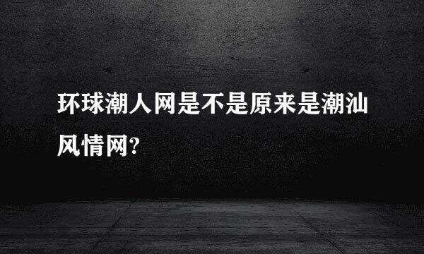 环球潮人网是不是原来是潮汕风情网?