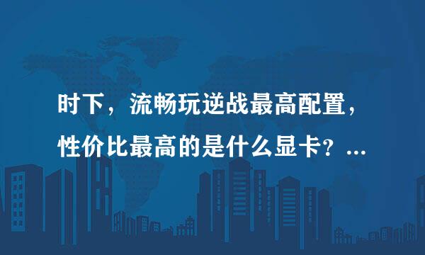 时下，流畅玩逆战最高配置，性价比最高的是什么显卡？？？？？？？？？