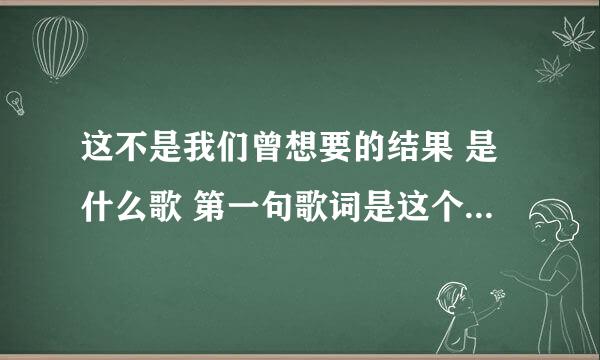 这不是我们曾想要的结果 是什么歌 第一句歌词是这个， 是男女 对唱的， 谢老，