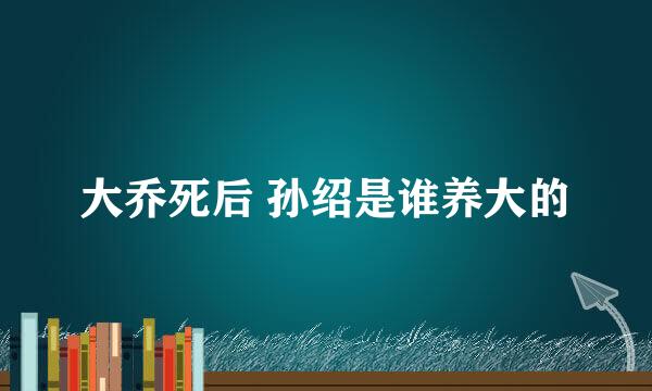 大乔死后 孙绍是谁养大的