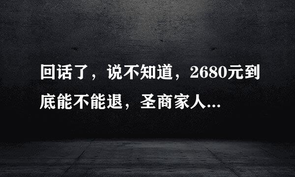 回话了，说不知道，2680元到底能不能退，圣商家人们请正面回答好吗？