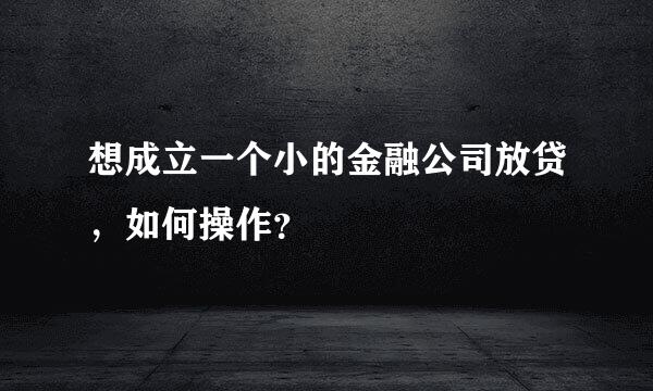 想成立一个小的金融公司放贷，如何操作？