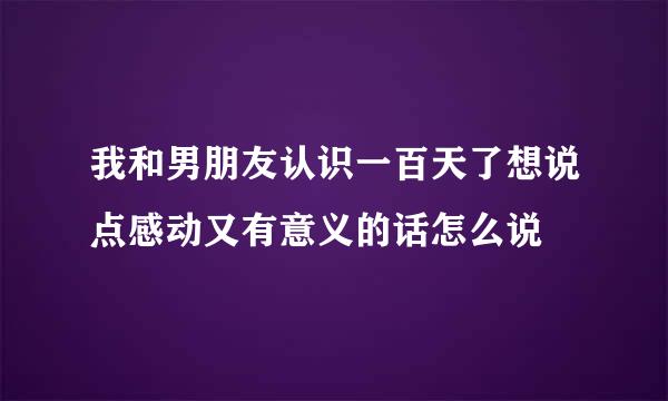 我和男朋友认识一百天了想说点感动又有意义的话怎么说