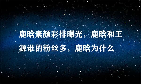 鹿晗素颜彩排曝光，鹿晗和王源谁的粉丝多，鹿晗为什么