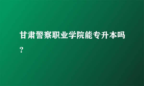 甘肃警察职业学院能专升本吗？