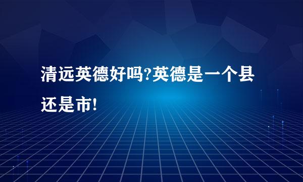 清远英德好吗?英德是一个县还是市!