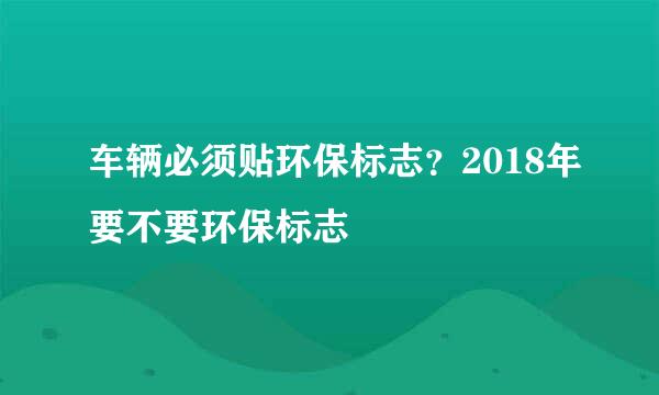 车辆必须贴环保标志？2018年要不要环保标志