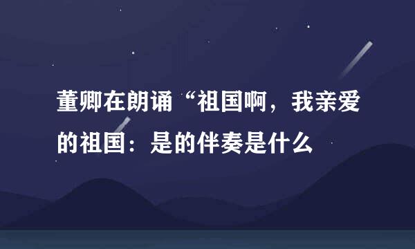 董卿在朗诵“祖国啊，我亲爱的祖国：是的伴奏是什么